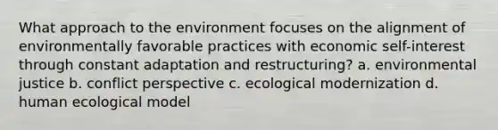 What approach to the environment focuses on the alignment of environmentally favorable practices with economic self-interest through constant adaptation and restructuring? a. environmental justice b. conflict perspective c. ecological modernization d. human ecological model