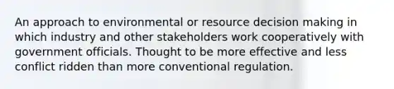 An approach to environmental or resource decision making in which industry and other stakeholders work cooperatively with government officials. Thought to be more effective and less conflict ridden than more conventional regulation.