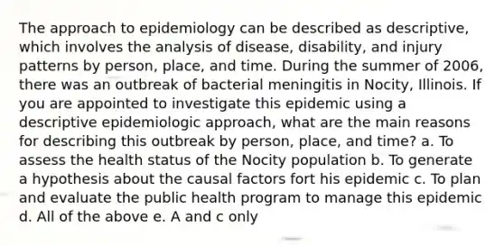 The approach to epidemiology can be described as descriptive, which involves the analysis of disease, disability, and injury patterns by person, place, and time. During the summer of 2006, there was an outbreak of bacterial meningitis in Nocity, Illinois. If you are appointed to investigate this epidemic using a descriptive epidemiologic approach, what are the main reasons for describing this outbreak by person, place, and time? a. To assess the health status of the Nocity population b. To generate a hypothesis about the causal factors fort his epidemic c. To plan and evaluate the public health program to manage this epidemic d. All of the above e. A and c only