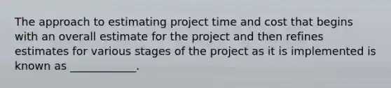 The approach to estimating project time and cost that begins with an overall estimate for the project and then refines estimates for various stages of the project as it is implemented is known as ____________.