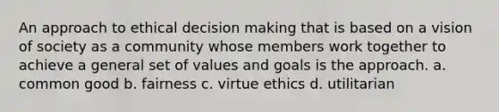 An approach to ethical decision making that is based on a vision of society as a community whose members work together to achieve a general set of values and goals is the approach. a. common good b. fairness c. virtue ethics d. utilitarian