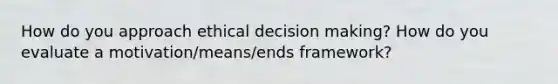 How do you approach ethical decision making? How do you evaluate a motivation/means/ends framework?