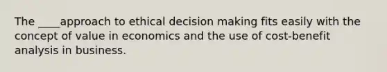 The ____approach to ethical decision making fits easily with the concept of value in economics and the use of cost-benefit analysis in business.