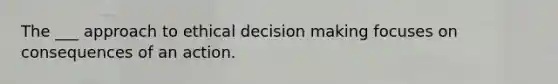 The ___ approach to ethical decision making focuses on consequences of an action.