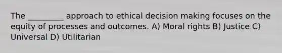 The _________ approach to ethical decision making focuses on the equity of processes and outcomes. A) Moral rights B) Justice C) Universal D) Utilitarian