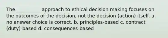 The __________ approach to ethical decision making focuses on the outcomes of the decision, not the decision (action) itself. a. no answer choice is correct. b. principles-based c. contract (duty)-based d. consequences-based