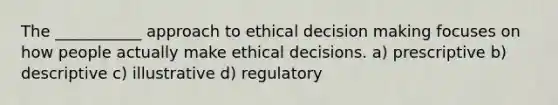 The ___________ approach to ethical decision making focuses on how people actually make ethical decisions. a) prescriptive b) descriptive c) illustrative d) regulatory