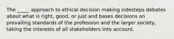 The _____ approach to ethical decision making sidesteps debates about what is right, good, or just and bases decisions on prevailing standards of the profession and the larger society, taking the interests of all stakeholders into account.