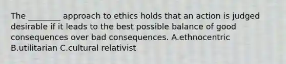 The ________ approach to ethics holds that an action is judged desirable if it leads to the best possible balance of good consequences over bad consequences. A.ethnocentric B.utilitarian C.cultural relativist