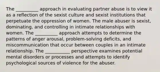 The __________ approach in evaluating partner abuse is to view it as a reflection of the sexist culture and sexist institutions that perpetuate the oppression of women. The male abuser is sexist, dominating, and controlling in intimate relationships with women. The __________ approach attempts to determine the patterns of anger arousal, problem-solving deficits, and miscommunication that occur between couples in an intimate relationship. The ___________ perspective examines potential mental disorders or processes and attempts to identify psychological sources of violence for the abuser.