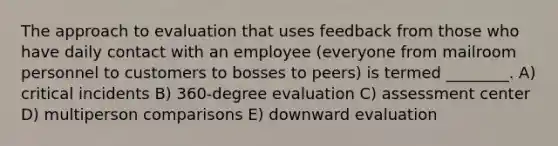 The approach to evaluation that uses feedback from those who have daily contact with an employee (everyone from mailroom personnel to customers to bosses to peers) is termed ________. A) critical incidents B) 360-degree evaluation C) assessment center D) multiperson comparisons E) downward evaluation