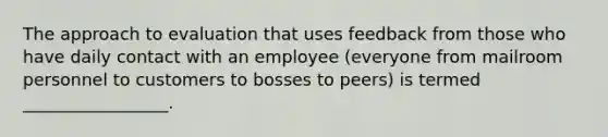 The approach to evaluation that uses feedback from those who have daily contact with an employee (everyone from mailroom personnel to customers to bosses to peers) is termed _________________.