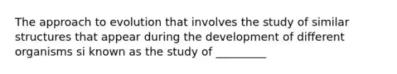 The approach to evolution that involves the study of similar structures that appear during the development of different organisms si known as the study of _________