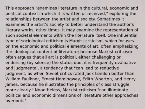 This approach "examines literature in the cultural, economic and political context in which it is written or received," exploring the relationships between the artist and society. Sometimes it examines the artist's society to better understand the author's literary works; other times, it may examine the representation of such societal elements within the literature itself. One influential type of sociological criticism is Marxist criticism, which focuses on the economic and political elements of art, often emphasizing the ideological content of literature; because Marxist criticism often argues that all art is political, either challenging or endorsing (by silence) the status quo, it is frequently evaluative and judgmental, a tendency that "can lead to reductive judgment, as when Soviet critics rated Jack London better than William Faulkner, Ernest Hemingway, Edith Wharton, and Henry James, because he illustrated the principles of class struggle more clearly." Nonetheless, Marxist criticism "can illuminate political and economic dimensions of literature other approaches overlook."