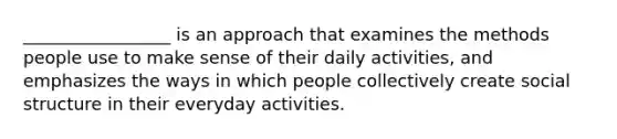 _________________ is an approach that examines the methods people use to make sense of their daily activities, and emphasizes the ways in which people collectively create social structure in their everyday activities.