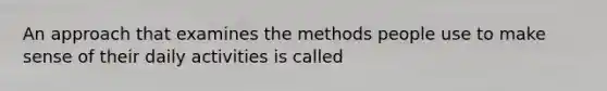 An approach that examines the methods people use to make sense of their daily activities is called