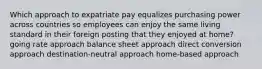 Which approach to expatriate pay equalizes purchasing power across countries so employees can enjoy the same living standard in their foreign posting that they enjoyed at home? going rate approach balance sheet approach direct conversion approach destination-neutral approach home-based approach