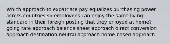 Which approach to expatriate pay equalizes purchasing power across countries so employees can enjoy the same living standard in their foreign posting that they enjoyed at home? going rate approach balance sheet approach direct conversion approach destination-neutral approach home-based approach