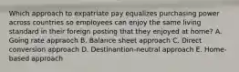 Which approach to expatriate pay equalizes purchasing power across countries so employees can enjoy the same living standard in their foreign posting that they enjoyed at home? A. Going rate appraoch B. Balance sheet approach C. Direct conversion approach D. Destinantion-neutral approach E. Home-based approach