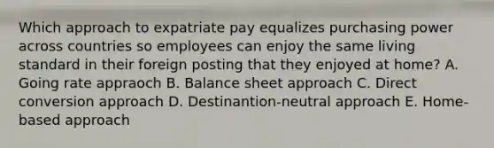 Which approach to expatriate pay equalizes purchasing power across countries so employees can enjoy the same living standard in their foreign posting that they enjoyed at home? A. Going rate appraoch B. Balance sheet approach C. Direct conversion approach D. Destinantion-neutral approach E. Home-based approach