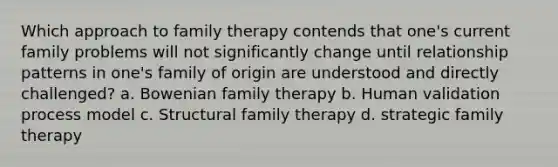 Which approach to family therapy contends that one's current family problems will not significantly change until relationship patterns in one's family of origin are understood and directly challenged? a. Bowenian family therapy b. Human validation process model c. Structural family therapy d. strategic family therapy