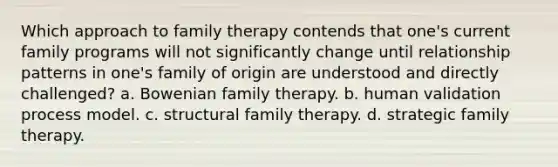 Which approach to family therapy contends that one's current family programs will not significantly change until relationship patterns in one's family of origin are understood and directly challenged? a. Bowenian family therapy. b. human validation process model. c. structural family therapy. d. strategic family therapy.