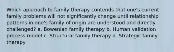 Which approach to family therapy contends that one's current family problems will not significantly change until relationship patterns in one's family of origin are understood and directly challenged? a. Bowenian family therapy b. Human validation process model c. Structural family therapy d. Strategic family therapy