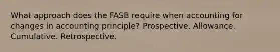 What approach does the FASB require when accounting for changes in accounting principle? Prospective. Allowance. Cumulative. Retrospective.