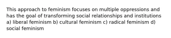 This approach to feminism focuses on multiple oppressions and has the goal of transforming social relationships and institutions a) liberal feminism b) cultural feminism c) radical feminism d) social feminism