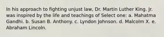 In his approach to fighting unjust law, Dr. Martin Luther King. Jr. was inspired by the life and teachings of Select one: a. Mahatma Gandhi. b. Susan B. Anthony. c. Lyndon Johnson. d. <a href='https://www.questionai.com/knowledge/kCdjwK8kEV-malcolm-x' class='anchor-knowledge'>malcolm x</a>. e. <a href='https://www.questionai.com/knowledge/kdhEeg3XpP-abraham-lincoln' class='anchor-knowledge'>abraham lincoln</a>.