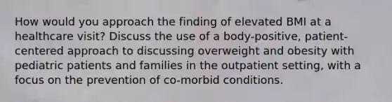 How would you approach the finding of elevated BMI at a healthcare visit? Discuss the use of a body-positive, patient-centered approach to discussing overweight and obesity with pediatric patients and families in the outpatient setting, with a focus on the prevention of co-morbid conditions.