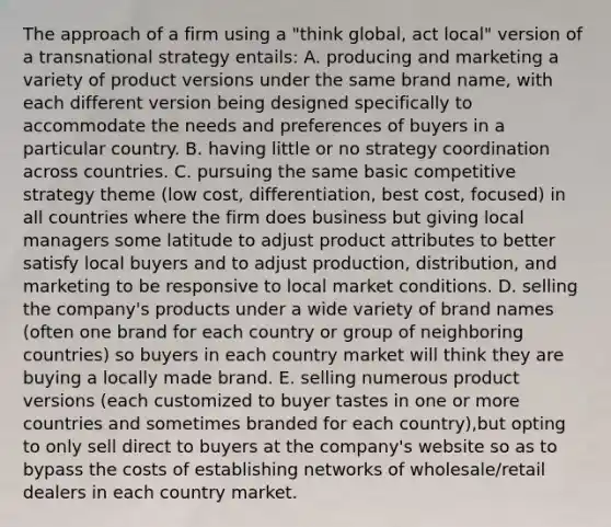 The approach of a firm using a "think global, act local" version of a transnational strategy entails: A. producing and marketing a variety of product versions under the same brand name, with each different version being designed specifically to accommodate the needs and preferences of buyers in a particular country. B. having little or no strategy coordination across countries. C. pursuing the same basic competitive strategy theme (low cost, differentiation, best cost, focused) in all countries where the firm does business but giving local managers some latitude to adjust product attributes to better satisfy local buyers and to adjust production, distribution, and marketing to be responsive to local market conditions. D. selling the company's products under a wide variety of brand names (often one brand for each country or group of neighboring countries) so buyers in each country market will think they are buying a locally made brand. E. selling numerous product versions (each customized to buyer tastes in one or more countries and sometimes branded for each country),but opting to only sell direct to buyers at the company's website so as to bypass the costs of establishing networks of wholesale/retail dealers in each country market.