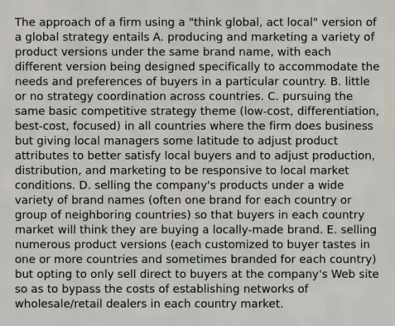 The approach of a firm using a "think global, act local" version of a global strategy entails A. producing and marketing a variety of product versions under the same brand name, with each different version being designed specifically to accommodate the needs and preferences of buyers in a particular country. B. little or no strategy coordination across countries. C. pursuing the same basic competitive strategy theme (low-cost, differentiation, best-cost, focused) in all countries where the firm does business but giving local managers some latitude to adjust product attributes to better satisfy local buyers and to adjust production, distribution, and marketing to be responsive to local market conditions. D. selling the company's products under a wide variety of brand names (often one brand for each country or group of neighboring countries) so that buyers in each country market will think they are buying a locally-made brand. E. selling numerous product versions (each customized to buyer tastes in one or more countries and sometimes branded for each country) but opting to only sell direct to buyers at the company's Web site so as to bypass the costs of establishing networks of wholesale/retail dealers in each country market.