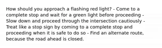 How should you approach a flashing red light? - Come to a complete stop and wait for a green light before proceeding - Slow down and proceed through the intersection cautiously - Treat like a stop sign by coming to a complete stop and proceeding when it is safe to do so - Find an alternate route, because the road ahead is closed.