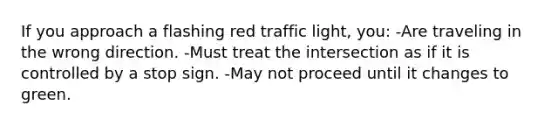 If you approach a flashing red traffic light, you: -Are traveling in the wrong direction. -Must treat the intersection as if it is controlled by a stop sign. -May not proceed until it changes to green.