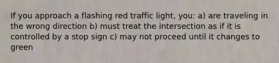 If you approach a flashing red traffic light, you: a) are traveling in the wrong direction b) must treat the intersection as if it is controlled by a stop sign c) may not proceed until it changes to green