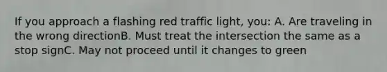 If you approach a flashing red traffic light, you: A. Are traveling in the wrong directionB. Must treat the intersection the same as a stop signC. May not proceed until it changes to green