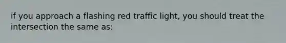 if you approach a flashing red traffic light, you should treat the intersection the same as: