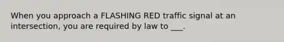 When you approach a FLASHING RED traffic signal at an intersection, you are required by law to ___.