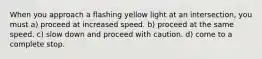 When you approach a flashing yellow light at an intersection, you must a) proceed at increased speed. b) proceed at the same speed. c) slow down and proceed with caution. d) come to a complete stop.