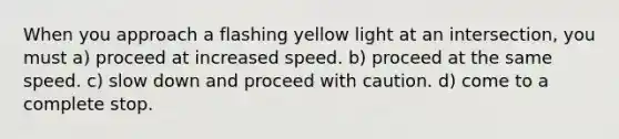 When you approach a flashing yellow light at an intersection, you must a) proceed at increased speed. b) proceed at the same speed. c) slow down and proceed with caution. d) come to a complete stop.