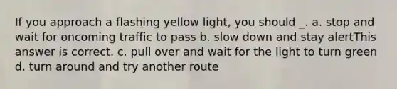 If you approach a flashing yellow light, you should _. a. stop and wait for oncoming traffic to pass b. slow down and stay alertThis answer is correct. c. pull over and wait for the light to turn green d. turn around and try another route