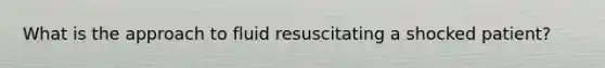 What is the approach to fluid resuscitating a shocked patient?