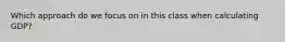 Which approach do we focus on in this class when calculating GDP?