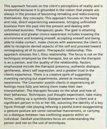 This approach focuses on the client's perceptions of reality and is existential because it is grounded in the notion that people are always in the process of becoming remaking and rediscovering themselves. Key concepts: This approach focuses on the here and now, direct experiencing awareness, bringing unfinished business from the past into the present and dealing with unfinished business. Therapeutic goals: The goal is attaining awareness and greater choice awareness includes knowing the environment and knowing oneself, accepting oneself and being able to make contact. make choices with awareness the client is able to recognize denied aspects of the self and proceed toward reintegrating all of its parts. Therapeutic relationship: This approach stresses the I, thou relationship. The focus is not on the techniques employed by the therapist, but on who the therapist is as a person, and the quality of the relationship. Factors emphasized include the therapist presence, authentic dialogue, gentleness, direct self expression, and a greater trust in the clients experience. There is a creative spirit of suggesting inventing carrying out experiments, aimed at increasing awareness. The Counselor assists clients in experiencing all feelings more fully and letting them make their own interpretation. The therapist focuses on the what and how of their behaviour. Techniques: Just thought experiment, take many forms, setting up a symbolic dialogue between a client and a significant person in his or her life, assuming the identity of a key figure through role playing relieving a painful event exaggerating a gesture posture are some nonverbal mannerisms, or carrying on a dialogue between two conflicting aspects within an individual. Gesltalt practitioners focus on understanding the person and not on the use of techniques.