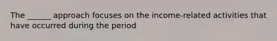 The ______ approach focuses on the income-related activities that have occurred during the period