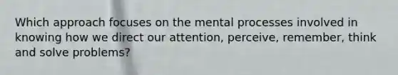 Which approach focuses on the mental processes involved in knowing how we direct our attention, perceive, remember, think and solve problems?