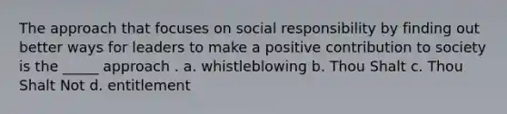 The approach that focuses on social responsibility by finding out better ways for leaders to make a positive contribution to society is the _____ approach . a. whistleblowing b. Thou Shalt c. Thou Shalt Not d. entitlement