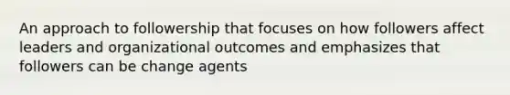 An approach to followership that focuses on how followers affect leaders and organizational outcomes and emphasizes that followers can be change agents