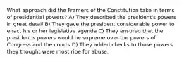 What approach did the Framers of the Constitution take in terms of presidential powers? A) They described the president's powers in great detail B) They gave the president considerable power to enact his or her legislative agenda C) They ensured that the president's powers would be supreme over the powers of Congress and the courts D) They added checks to those powers they thought were most ripe for abuse.